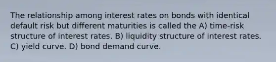 The relationship among interest rates on bonds with identical default risk but different maturities is called the A) time-risk structure of interest rates. B) liquidity structure of interest rates. C) yield curve. D) bond demand curve.