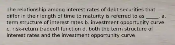 The relationship among interest rates of debt securities that differ in their length of time to maturity is referred to as _____. a. term structure of interest rates b. investment opportunity curve c. risk-return tradeoff function d. both the term structure of interest rates and the investment opportunity curve