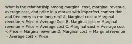 What is the relationship among marginal cost, marginal revenue, average cost, and price in a market with imperfect competition and free entry in the long run? A. Marginal cost = Marginal revenue < Price = Average Cost B. Marginal cost = Marginal revenue = Price = Average cost C. Marginal cost = Average cost < Price = Marginal revenue D. Marginal cost = Marginal revenue = Average cost < Price