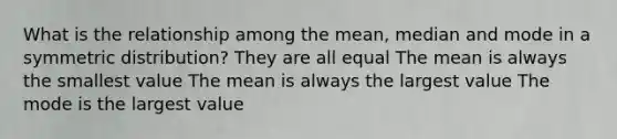 What is the relationship among the mean, median and mode in a symmetric distribution? They are all equal The mean is always the smallest value The mean is always the largest value The mode is the largest value