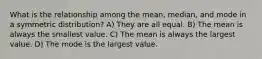 What is the relationship among the mean, median, and mode in a symmetric distribution? A) They are all equal. B) The mean is always the smallest value. C) The mean is always the largest value. D) The mode is the largest value.