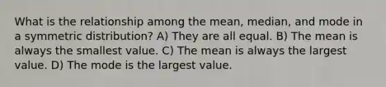 What is the relationship among the mean, median, and mode in a symmetric distribution? A) They are all equal. B) The mean is always the smallest value. C) The mean is always the largest value. D) The mode is the largest value.