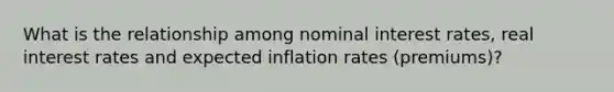 What is the relationship among nominal interest rates, real interest rates and expected inflation rates (premiums)?