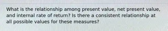 What is the relationship among present value, net present value, and internal rate of return? Is there a consistent relationship at all possible values for these measures?