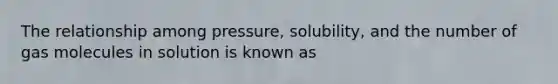 The relationship among pressure, solubility, and the number of gas molecules in solution is known as