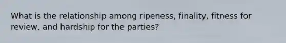 What is the relationship among ripeness, finality, fitness for review, and hardship for the parties?