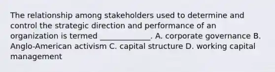 The relationship among stakeholders used to determine and control the strategic direction and performance of an organization is termed _____________. A. corporate governance B. Anglo-American activism C. capital structure D. working capital management