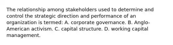 The relationship among stakeholders used to determine and control the strategic direction and performance of an organization is termed: A. corporate governance. B. Anglo-American activism. C. capital structure. D. working capital management.