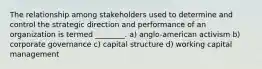 The relationship among stakeholders used to determine and control the strategic direction and performance of an organization is termed ________. a) anglo-american activism b) corporate governance c) capital structure d) working capital management