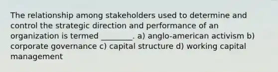 The relationship among stakeholders used to determine and control the strategic direction and performance of an organization is termed ________. a) anglo-american activism b) corporate governance c) capital structure d) working capital management