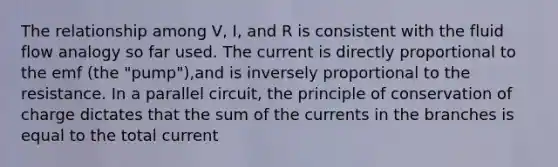 The relationship among V, I, and R is consistent with the fluid flow analogy so far used. The current is directly proportional to the emf (the "pump"),and is inversely proportional to the resistance. In a parallel circuit, the principle of conservation of charge dictates that the sum of the currents in the branches is equal to the total current