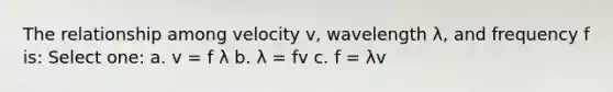 The relationship among velocity v, wavelength λ, and frequency f is: Select one: a. v = f λ b. λ = fv c. f = λv