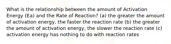 What is the relationship between the amount of Activation Energy (Ea) and the Rate of Reaction? (a) the greater the amount of activation energy, the faster the reaction rate (b) the greater the amount of activation energy, the slower the reaction rate (c) activation energy has nothing to do with reaction rates