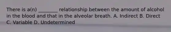 There is a(n) ________ relationship between the amount of alcohol in the blood and that in the alveolar breath. A. Indirect B. Direct C. Variable D. Undetermined