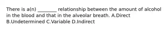 There is​ a(n) ________ relationship between the amount of alcohol in the blood and that in the alveolar breath. A.Direct B.Undetermined C.Variable D.Indirect