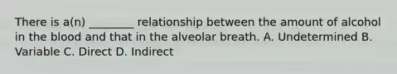 There is​ a(n) ________ relationship between the amount of alcohol in the blood and that in the alveolar breath. A. Undetermined B. Variable C. Direct D. Indirect