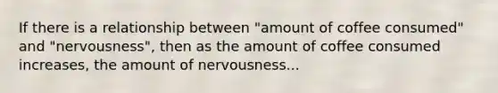 If there is a relationship between "amount of coffee consumed" and "nervousness", then as the amount of coffee consumed increases, the amount of nervousness...