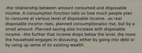 -the relationship between amount consumed and disposable income. A consumption function tells us how much people plan to consume at various level of disposable income. -as real disposable income rises, planned consumptionalso rise, but by a small amount. Planned saving also increase with disposable income. -the further that income drops below the level, the more the household engages in dissaving, either by going into debt or by using up some of its existing wealth.