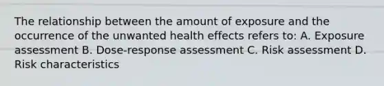 The relationship between the amount of exposure and the occurrence of the unwanted health effects refers to: A. Exposure assessment B. Dose-response assessment C. Risk assessment D. Risk characteristics