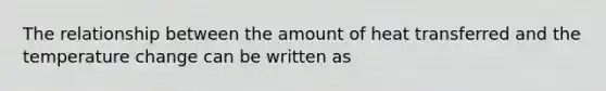 The relationship between the amount of heat transferred and the temperature change can be written as