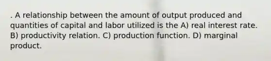 . A relationship between the amount of output produced and quantities of capital and labor utilized is the A) real interest rate. B) productivity relation. C) production function. D) marginal product.