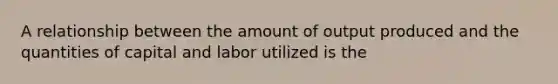 A relationship between the amount of output produced and the quantities of capital and labor utilized is the