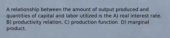 A relationship between the amount of output produced and quantities of capital and labor utilized is the A) real interest rate. B) productivity relation. C) production function. D) marginal product.