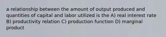 a relationship between the amount of output produced and quantities of capital and labor utilized is the A) real interest rate B) productivity relation C) production function D) marginal product