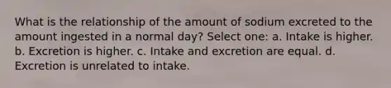 What is the relationship of the amount of sodium excreted to the amount ingested in a normal day? Select one: a. Intake is higher. b. Excretion is higher. c. Intake and excretion are equal. d. Excretion is unrelated to intake.