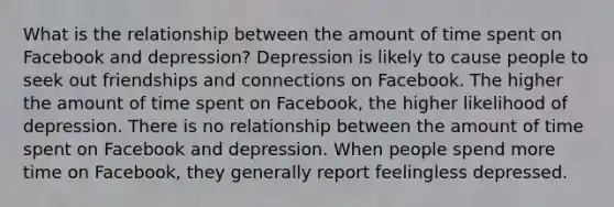 What is the relationship between the amount of time spent on Facebook and depression? Depression is likely to cause people to seek out friendships and connections on Facebook. The higher the amount of time spent on Facebook, the higher likelihood of depression. There is no relationship between the amount of time spent on Facebook and depression. When people spend more time on Facebook, they generally report feelingless depressed.