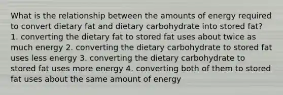 What is the relationship between the amounts of energy required to convert dietary fat and dietary carbohydrate into stored fat? 1. converting the dietary fat to stored fat uses about twice as much energy 2. converting the dietary carbohydrate to stored fat uses less energy 3. converting the dietary carbohydrate to stored fat uses more energy 4. converting both of them to stored fat uses about the same amount of energy