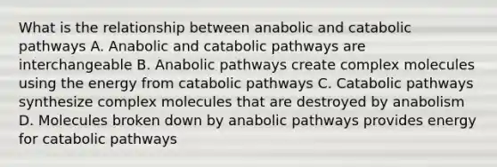 What is the relationship between anabolic and catabolic pathways A. Anabolic and catabolic pathways are interchangeable B. Anabolic pathways create complex molecules using the energy from catabolic pathways C. Catabolic pathways synthesize complex molecules that are destroyed by anabolism D. Molecules broken down by anabolic pathways provides energy for catabolic pathways