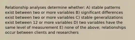 Relationship analyses determine whether: A) stable patterns exist between two or more variables B) significant differences exist between two or more variables C) stable generalizations exist between 12 or more variables D) two variables have the same level of measurement E) none of the above; relationships occur between clients and researchers