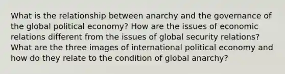 What is the relationship between anarchy and the governance of the global political economy? How are the issues of economic relations different from the issues of global security relations? What are the three images of international political economy and how do they relate to the condition of global anarchy?