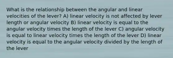 What is the relationship between the angular and linear velocities of the lever? A) linear velocity is not affected by lever length or angular velocity B) linear velocity is equal to the angular velocity times the length of the lever C) angular velocity is equal to linear velocity times the length of the lever D) linear velocity is equal to the angular velocity divided by the length of the lever