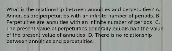 What is the relationship between annuities and perpetuities? A. Annuities are perpetuities with an infinite number of periods. B. Perpetuities are annuities with an infinite number of periods. C. The present value of perpetuities generally equals half the value of the present value of annuities. D. There is no relationship between annuities and perpetuities.