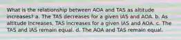 What is the relationship between AOA and TAS as altitude increases? a. The TAS decreases for a given IAS and AOA. b. As altitude increases, TAS increases for a given IAS and AOA. c. The TAS and IAS remain equal. d. The AOA and TAS remain equal.