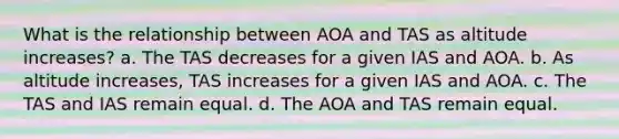 What is the relationship between AOA and TAS as altitude increases? a. The TAS decreases for a given IAS and AOA. b. As altitude increases, TAS increases for a given IAS and AOA. c. The TAS and IAS remain equal. d. The AOA and TAS remain equal.