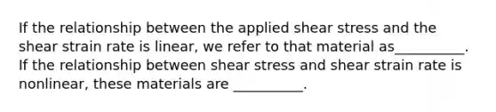 If the relationship between the applied shear stress and the shear strain rate is linear, we refer to that material as__________. If the relationship between shear stress and shear strain rate is nonlinear, these materials are __________.