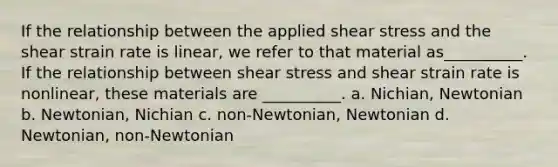 If the relationship between the applied shear stress and the shear strain rate is linear, we refer to that material as__________. If the relationship between shear stress and shear strain rate is nonlinear, these materials are __________. a. Nichian, Newtonian b. Newtonian, Nichian c. non-Newtonian, Newtonian d. Newtonian, non-Newtonian