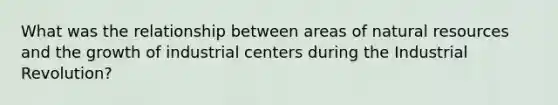 What was the relationship between areas of natural resources and the growth of industrial centers during the Industrial Revolution?