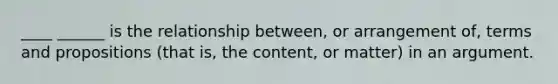 ____ ______ is the relationship between, or arrangement of, terms and propositions (that is, the content, or matter) in an argument.