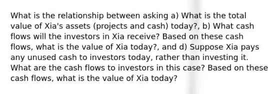 What is the relationship between asking a) What is the total value of​ Xia's assets​ (projects and​ cash) today?, b) What cash flows will the investors in Xia​ receive? Based on these cash​ flows, what is the value of Xia​ today?, and d) Suppose Xia pays any unused cash to investors​ today, rather than investing it. What are the cash flows to investors in this​ case? Based on these cash​ flows, what is the value of Xia​ today?