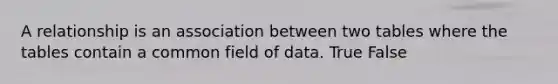 A relationship is an association between two tables where the tables contain a common field of data. True False