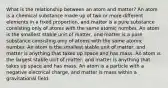 What is the relationship between an atom and matter? An atom is a chemical substance made up of two or more different elements in a fixed proportion, and matter is a pure substance consisting only of atoms with the same atomic number. An atom is the smallest stable unit of matter, and matter is a pure substance consisting only of atoms with the same atomic number. An atom is the smallest stable unit of matter, and matter is anything that takes up space and has mass. An atom is the largest stable unit of matter, and matter is anything that takes up space and has mass. An atom is a particle with a negative electrical charge, and matter is mass within a gravitational field.