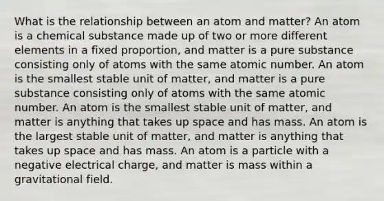 What is the relationship between an atom and matter? An atom is a chemical substance made up of two or more different elements in a fixed proportion, and matter is a pure substance consisting only of atoms with the same atomic number. An atom is the smallest stable unit of matter, and matter is a pure substance consisting only of atoms with the same atomic number. An atom is the smallest stable unit of matter, and matter is anything that takes up space and has mass. An atom is the largest stable unit of matter, and matter is anything that takes up space and has mass. An atom is a particle with a negative electrical charge, and matter is mass within a gravitational field.