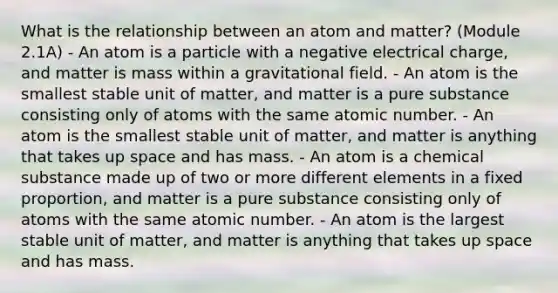 What is the relationship between an atom and matter? (Module 2.1A) - An atom is a particle with a negative electrical charge, and matter is mass within a gravitational field. - An atom is the smallest stable unit of matter, and matter is a pure substance consisting only of atoms with the same atomic number. - An atom is the smallest stable unit of matter, and matter is anything that takes up space and has mass. - An atom is a chemical substance made up of two or more different elements in a fixed proportion, and matter is a pure substance consisting only of atoms with the same atomic number. - An atom is the largest stable unit of matter, and matter is anything that takes up space and has mass.