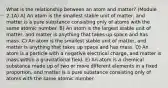 What is the relationship between an atom and matter? (Module 2.1A) A) An atom is the smallest stable unit of matter, and matter is a pure substance consisting only of atoms with the same atomic number. B) An atom is the largest stable unit of matter, and matter is anything that takes up space and has mass. C) An atom is the smallest stable unit of matter, and matter is anything that takes up space and has mass. D) An atom is a particle with a negative electrical charge, and matter is mass within a gravitational field. E) An atom is a chemical substance made up of two or more different elements in a fixed proportion, and matter is a pure substance consisting only of atoms with the same atomic number.