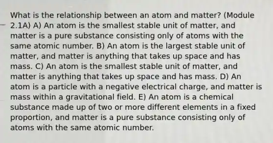 What is the relationship between an atom and matter? (Module 2.1A) A) An atom is the smallest stable unit of matter, and matter is a pure substance consisting only of atoms with the same atomic number. B) An atom is the largest stable unit of matter, and matter is anything that takes up space and has mass. C) An atom is the smallest stable unit of matter, and matter is anything that takes up space and has mass. D) An atom is a particle with a negative electrical charge, and matter is mass within a gravitational field. E) An atom is a chemical substance made up of two or more different elements in a fixed proportion, and matter is a pure substance consisting only of atoms with the same atomic number.