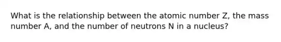 What is the relationship between the atomic number Z, the mass number A, and the number of neutrons N in a nucleus?